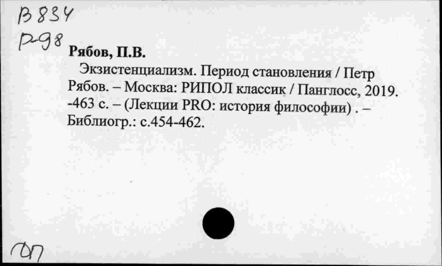 ﻿

Рябов, П.В.
Экзистенциализм. Период становления / Петр Рябов. - Москва: РИПОЛ классик / Панглосс, 2019. -463 с. - (Лекции PRO: история философии). -Библиогр.: с.454-462.